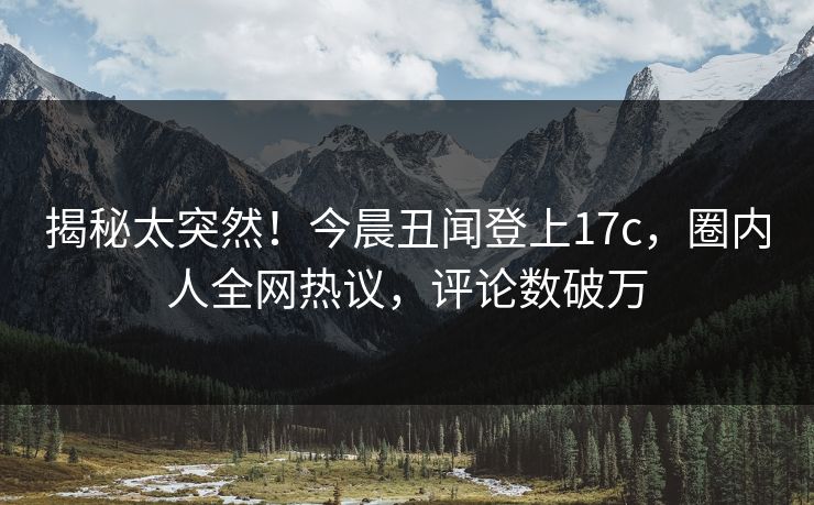 揭秘太突然！今晨丑闻登上17c，圈内人全网热议，评论数破万