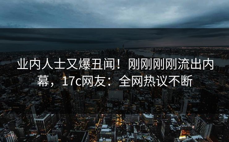 业内人士又爆丑闻！刚刚刚刚流出内幕，17c网友：全网热议不断