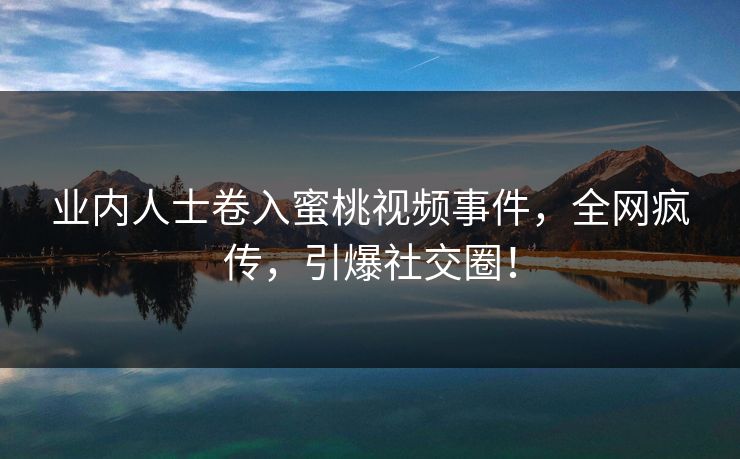 业内人士卷入蜜桃视频事件，全网疯传，引爆社交圈！