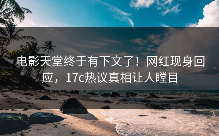 电影天堂终于有下文了！网红现身回应，17c热议真相让人瞠目
