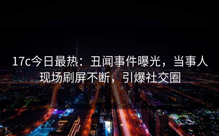 17c今日最热：丑闻事件曝光，当事人现场刷屏不断，引爆社交圈