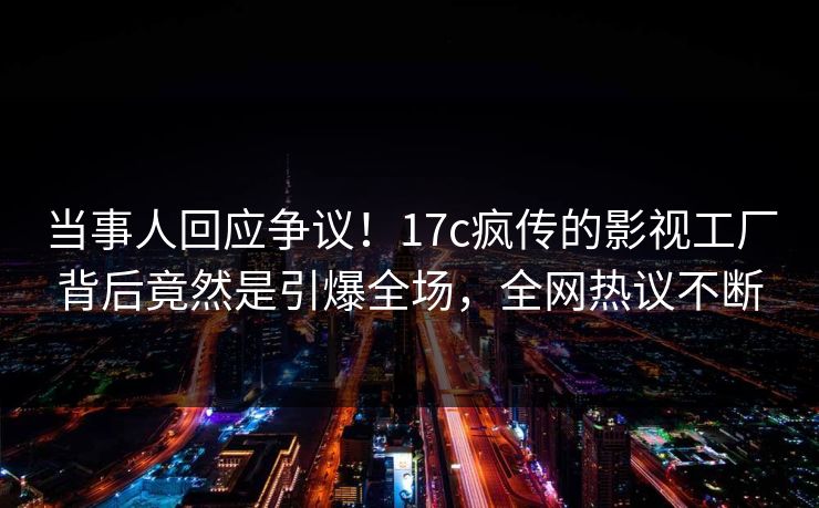 当事人回应争议！17c疯传的影视工厂背后竟然是引爆全场，全网热议不断