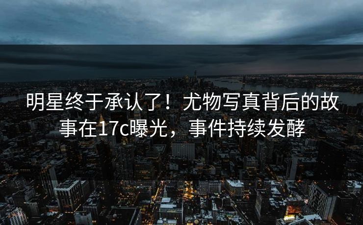 明星终于承认了！尤物写真背后的故事在17c曝光，事件持续发酵