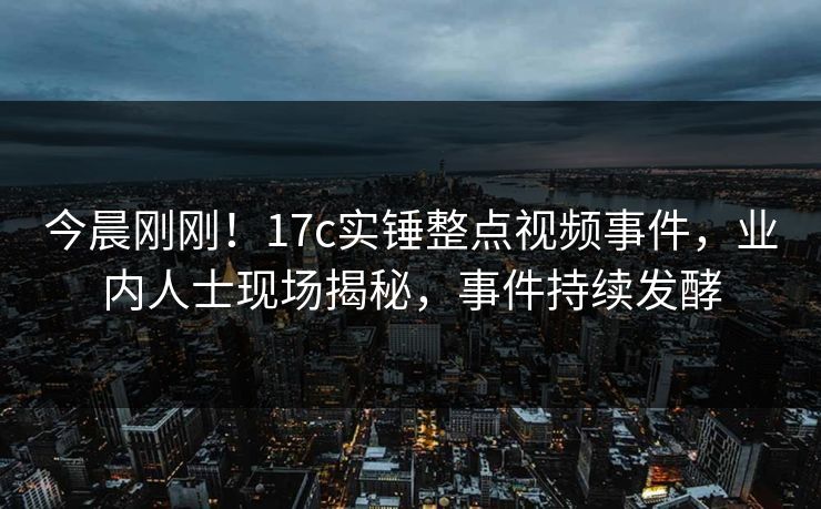 今晨刚刚！17c实锤整点视频事件，业内人士现场揭秘，事件持续发酵