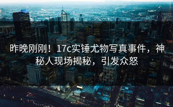 昨晚刚刚！17c实锤尤物写真事件，神秘人现场揭秘，引发众怒