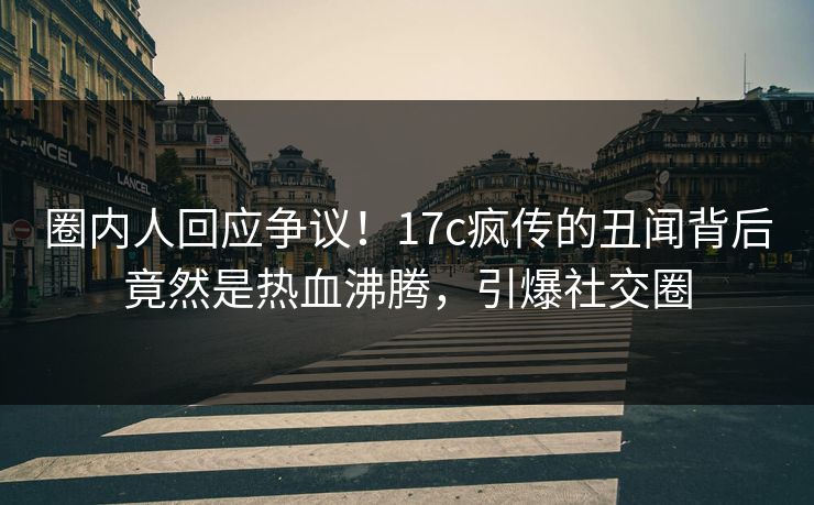 圈内人回应争议!17c疯传的丑闻背后竟然是热血沸腾,引爆社交圈 圈内人回应争议!17c疯传的丑闻背后竟然是热血沸腾,引爆社交圈