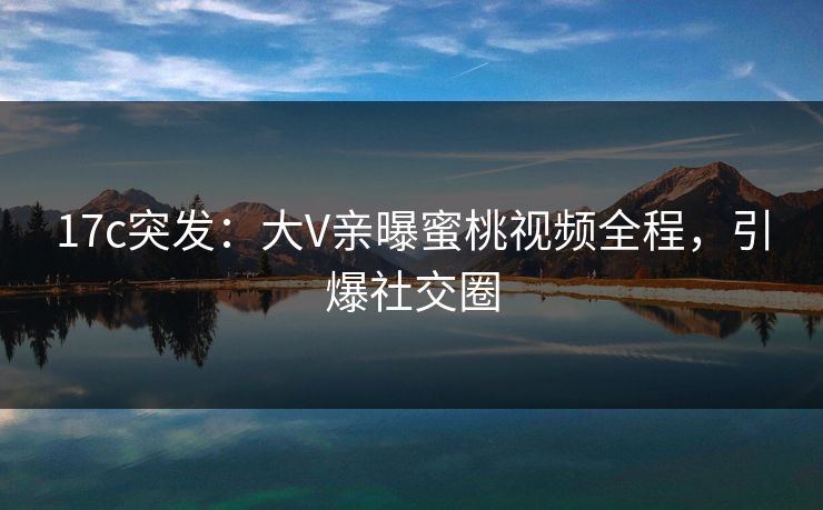 17c突发:大V亲曝蜜桃视频全程,引爆社交圈 17c突发:大V亲曝蜜桃视频全程,引爆社交圈