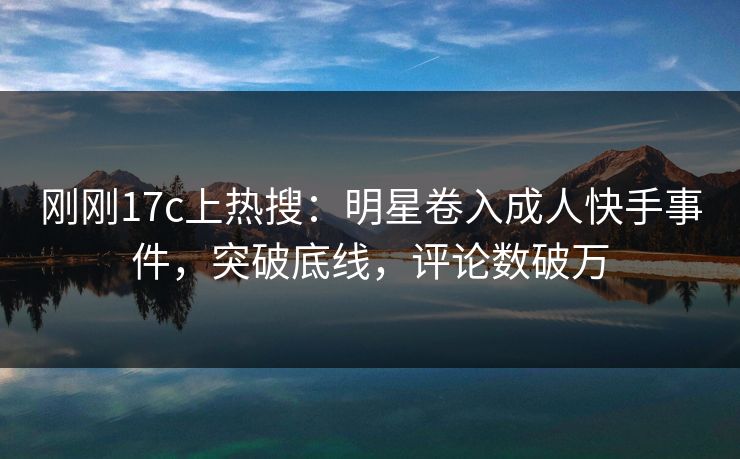 刚刚17c上热搜:明星卷入成人快手事件,突破底线,评论数破万 刚刚17c上热搜:明星卷入成人快手事件,突破底线,评论数破万