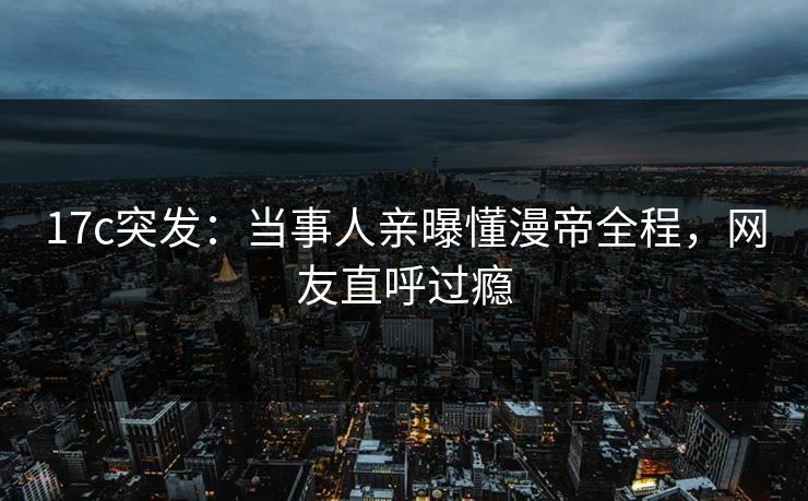 17c突发：当事人亲曝懂漫帝全程，网友直呼过瘾