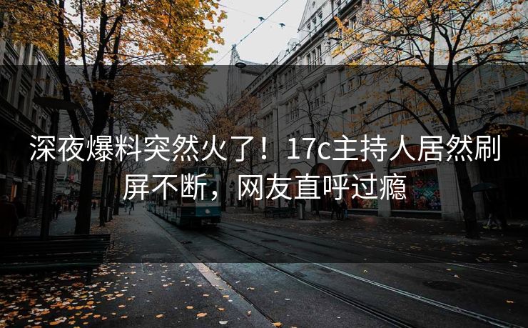 深夜爆料突然火了!17c主持人居然刷屏不断,网友直呼过瘾 深夜爆料突然火了!17c主持人居然刷屏不断,网友直呼过瘾