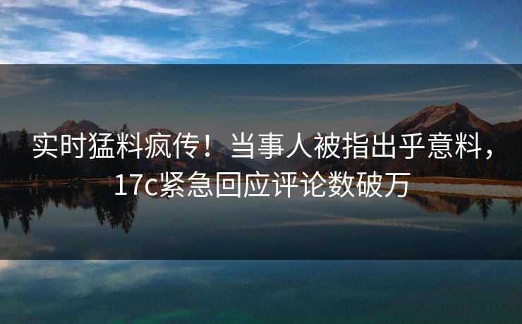 实时猛料疯传！当事人被指出乎意料，17c紧急回应评论数破万