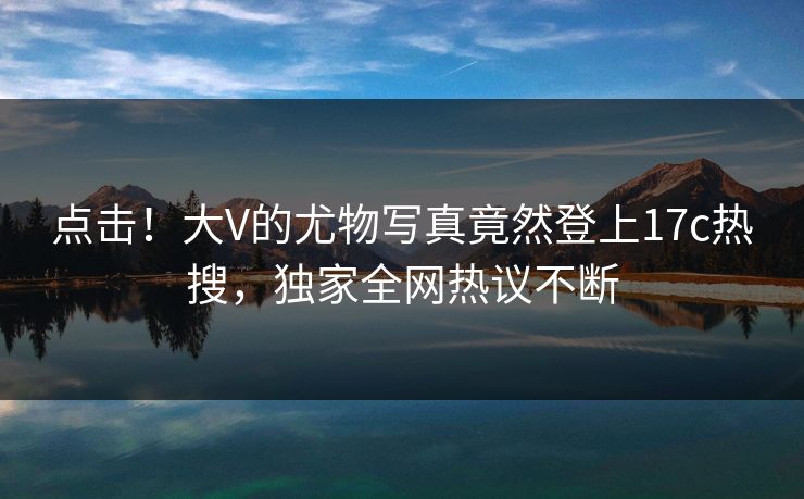 点击!大V的尤物写真竟然登上17c热搜,独家全网热议不断 点击!大V的尤物写真竟然登上17c热搜,独家全网热议不断