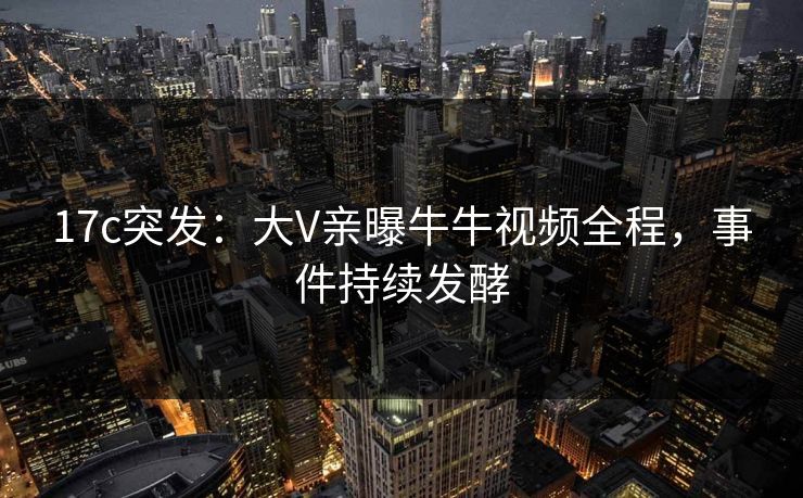 17c突发:大V亲曝牛牛视频全程,事件持续发酵 17c突发:大V亲曝牛牛视频全程,事件持续发酵