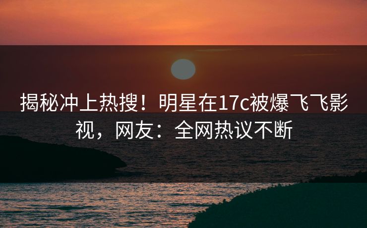 揭秘冲上热搜！明星在17c被爆飞飞影视，网友：全网热议不断