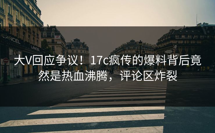 大V回应争议！17c疯传的爆料背后竟然是热血沸腾，评论区炸裂