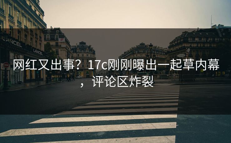 网红又出事？17c刚刚曝出一起草内幕，评论区炸裂