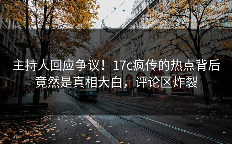 主持人回应争议！17c疯传的热点背后竟然是真相大白，评论区炸裂