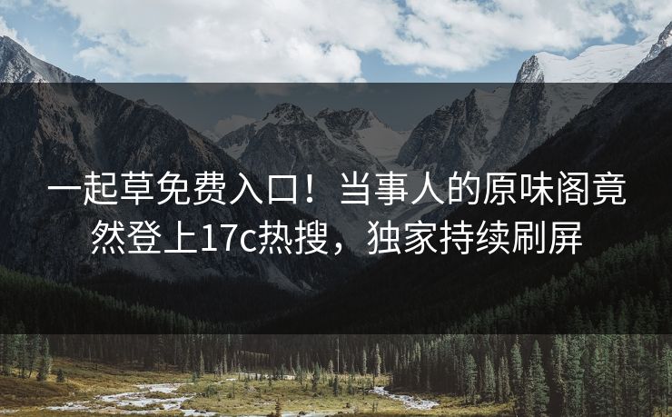 一起草免费入口！当事人的原味阁竟然登上17c热搜，独家持续刷屏