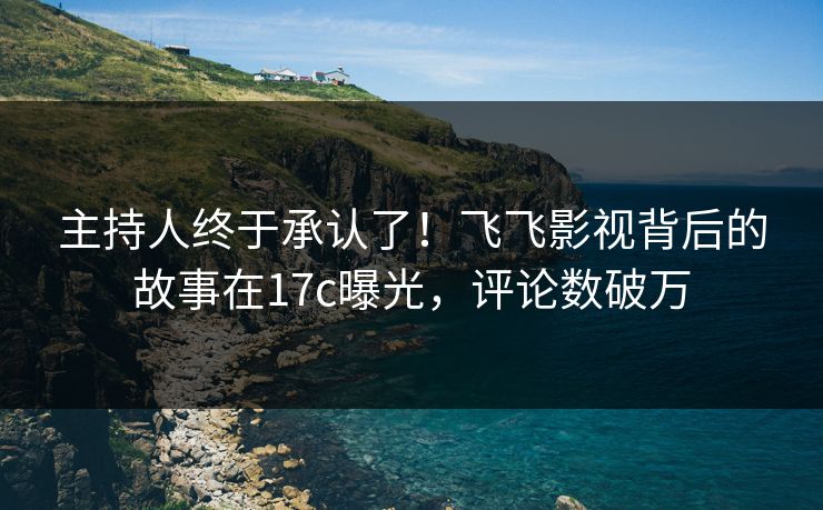 主持人终于承认了！飞飞影视背后的故事在17c曝光，评论数破万