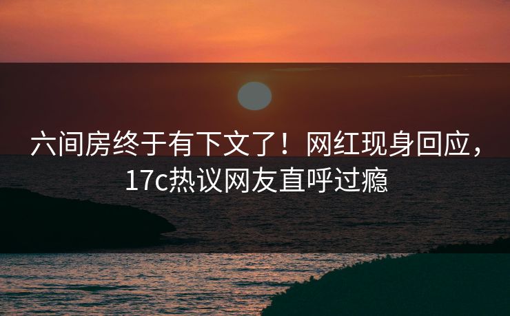 六间房终于有下文了！网红现身回应，17c热议网友直呼过瘾