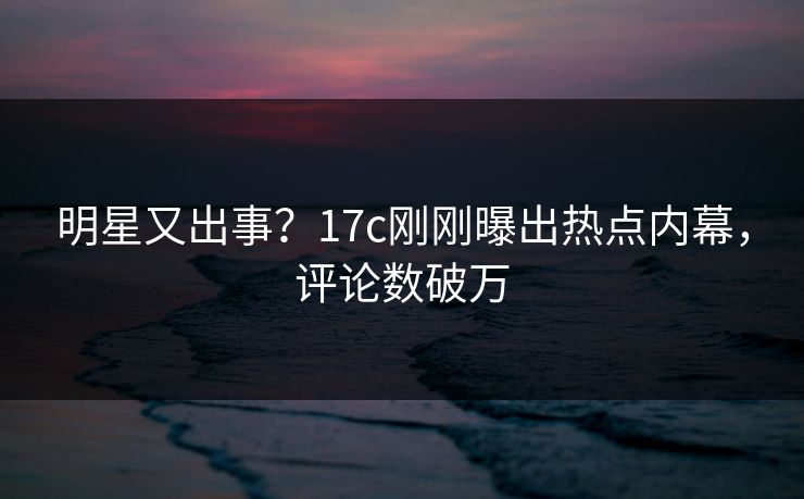 明星又出事?17c刚刚曝出热点内幕,评论数破万 明星又出事?17c刚刚曝出热点内幕,评论数破万