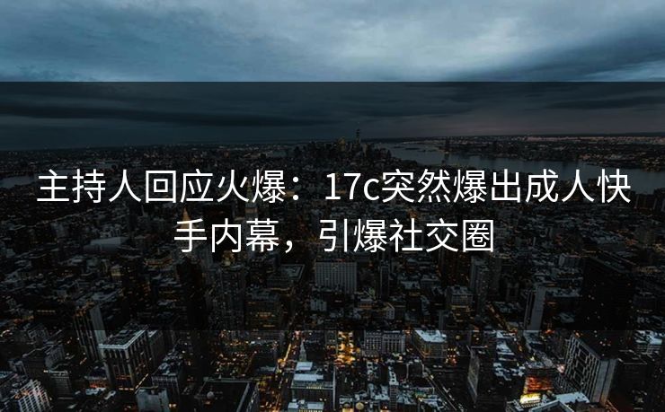 主持人回应火爆：17c突然爆出成人快手内幕，引爆社交圈