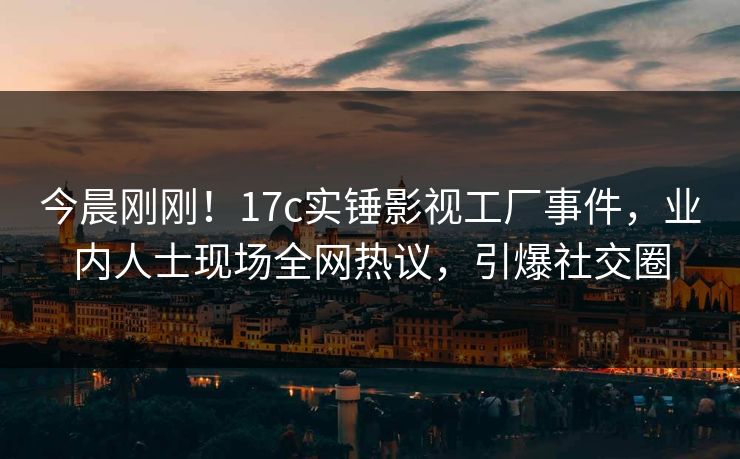 今晨刚刚!17c实锤影视工厂事件,业内人士现场全网热议,引爆社交圈 今晨刚刚!17c实锤影视工厂事件,业内人士现场全网热议,引爆社交圈