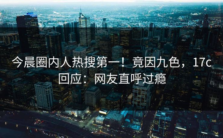 今晨圈内人热搜第一！竟因九色，17c回应：网友直呼过瘾