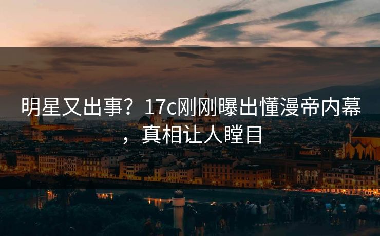 明星又出事？17c刚刚曝出懂漫帝内幕，真相让人瞠目