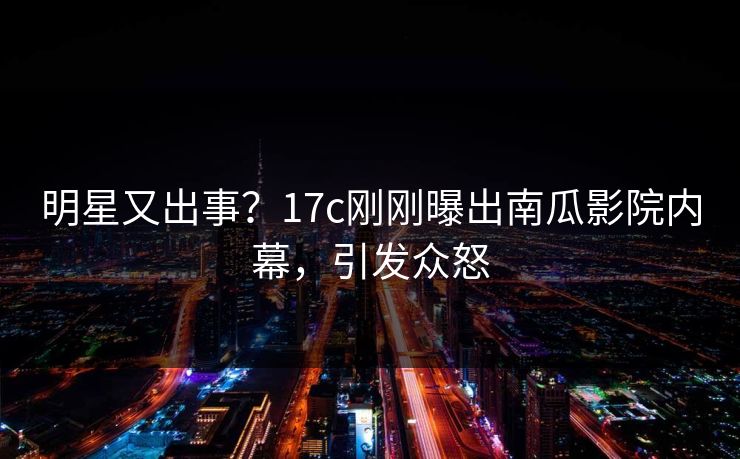 明星又出事？17c刚刚曝出南瓜影院内幕，引发众怒