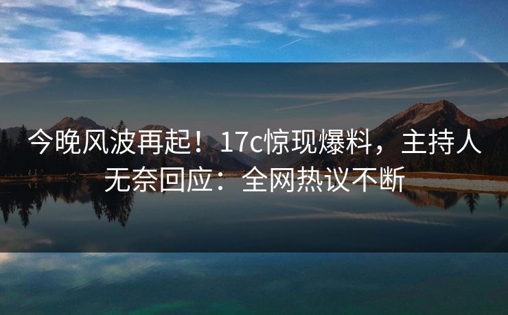 今晚风波再起！17c惊现爆料，主持人无奈回应：全网热议不断