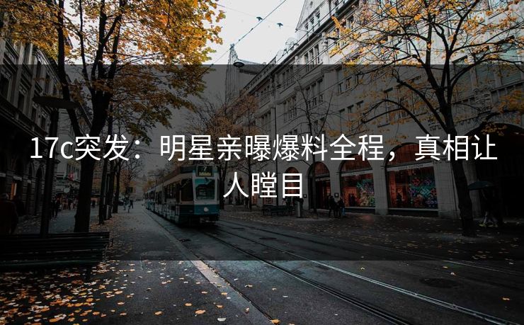 17c突发：明星亲曝爆料全程，真相让人瞠目
