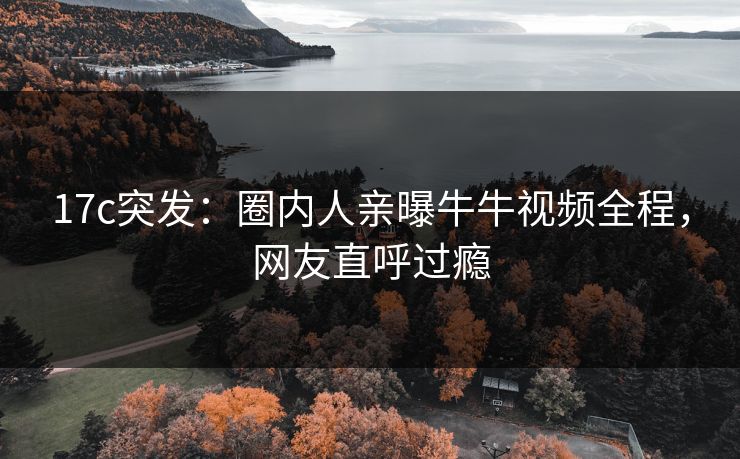 17c突发：圈内人亲曝牛牛视频全程，网友直呼过瘾