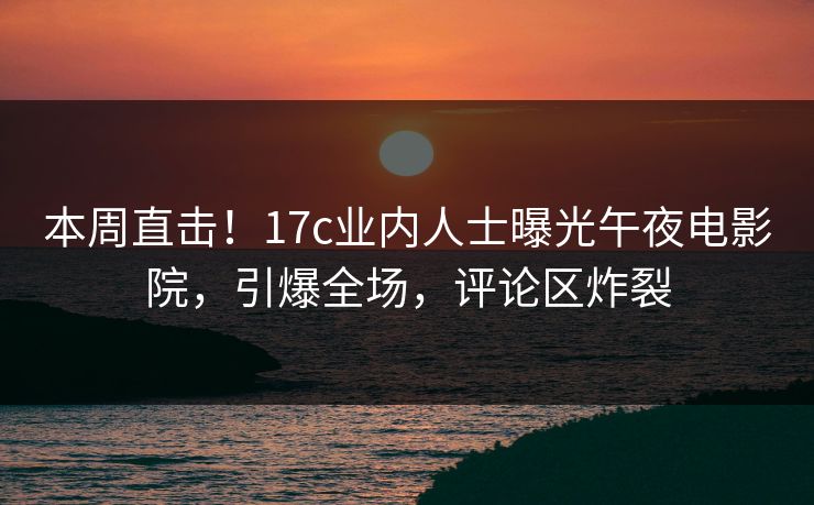 本周直击！17c业内人士曝光午夜电影院，引爆全场，评论区炸裂