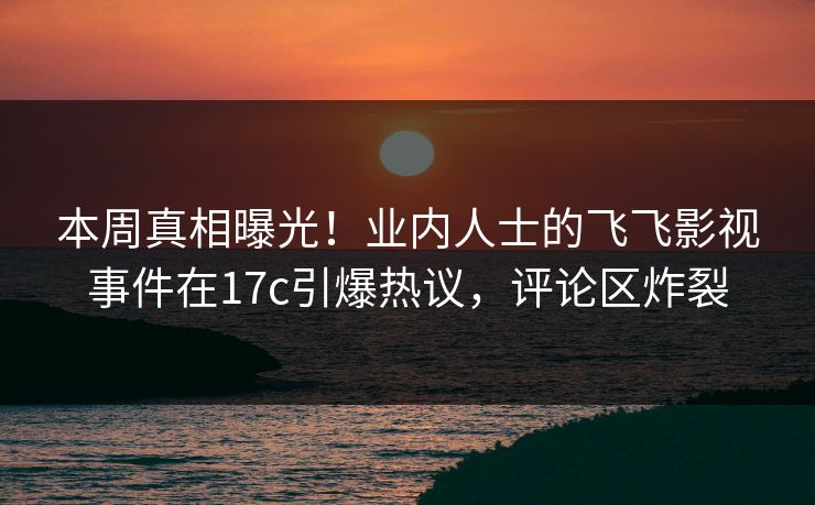 本周真相曝光！业内人士的飞飞影视事件在17c引爆热议，评论区炸裂