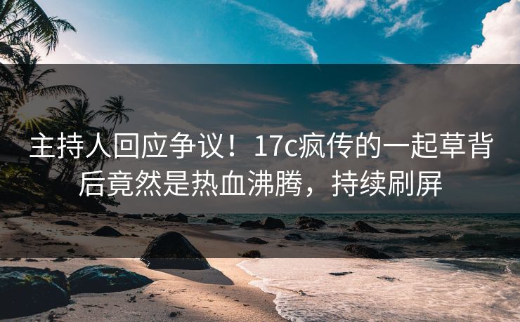 主持人回应争议！17c疯传的一起草背后竟然是热血沸腾，持续刷屏