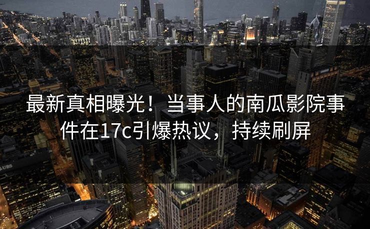 最新真相曝光!当事人的南瓜影院事件在17c引爆热议,持续刷屏 最新真相曝光!当事人的南瓜影院事件在17c引爆热议,持续刷屏