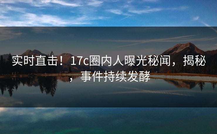 实时直击！17c圈内人曝光秘闻，揭秘，事件持续发酵