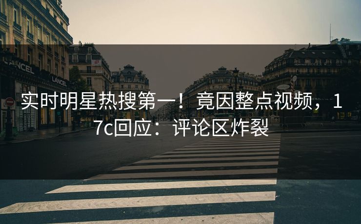 实时明星热搜第一！竟因整点视频，17c回应：评论区炸裂