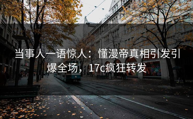 当事人一语惊人：懂漫帝真相引发引爆全场，17c疯狂转发