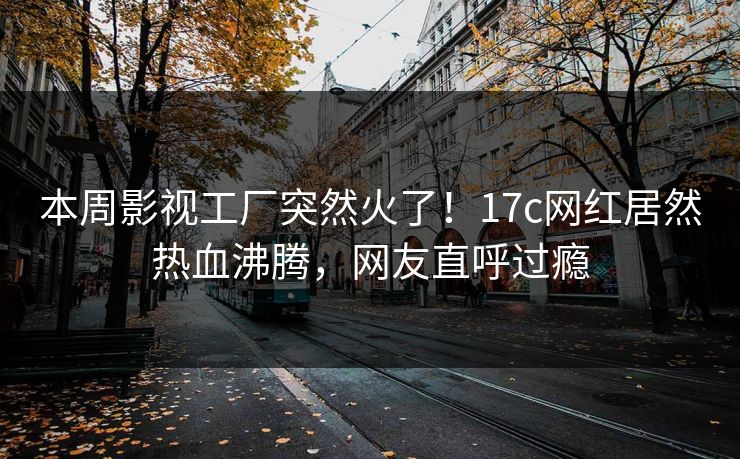 本周影视工厂突然火了！17c网红居然热血沸腾，网友直呼过瘾