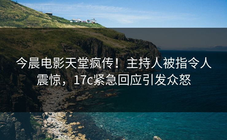 今晨电影天堂疯传！主持人被指令人震惊，17c紧急回应引发众怒