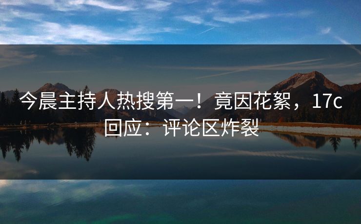 今晨主持人热搜第一！竟因花絮，17c回应：评论区炸裂