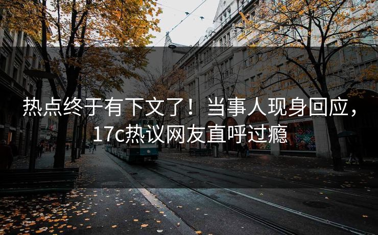 热点终于有下文了！当事人现身回应，17c热议网友直呼过瘾