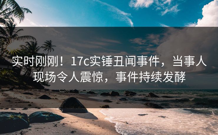 实时刚刚！17c实锤丑闻事件，当事人现场令人震惊，事件持续发酵