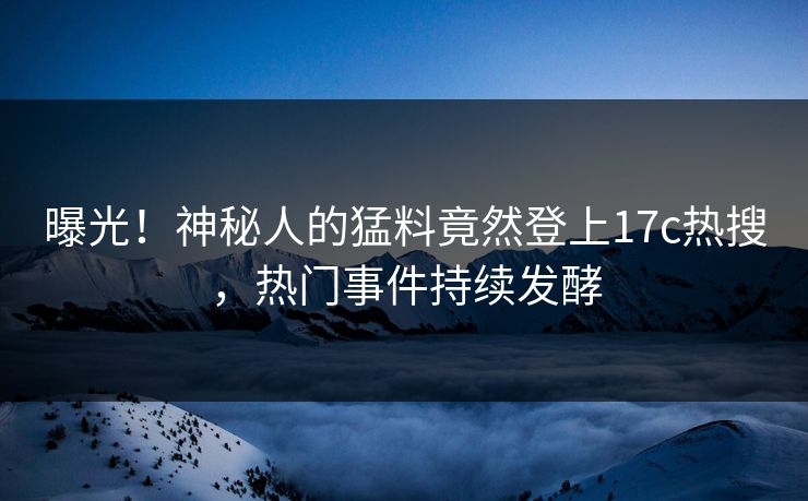 曝光！神秘人的猛料竟然登上17c热搜，热门事件持续发酵