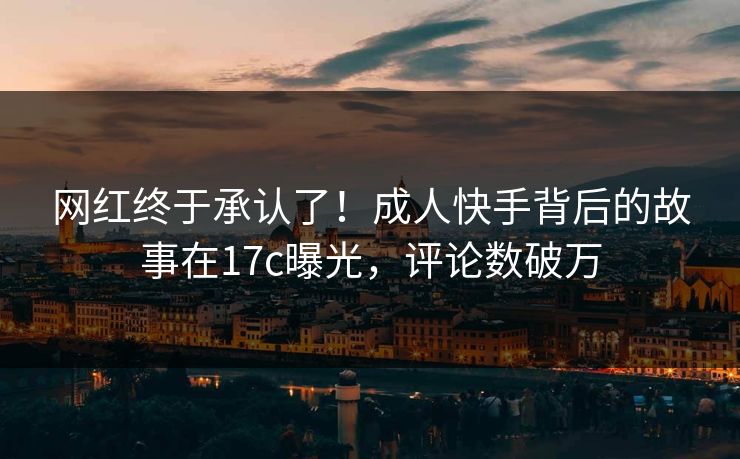 网红终于承认了！成人快手背后的故事在17c曝光，评论数破万
