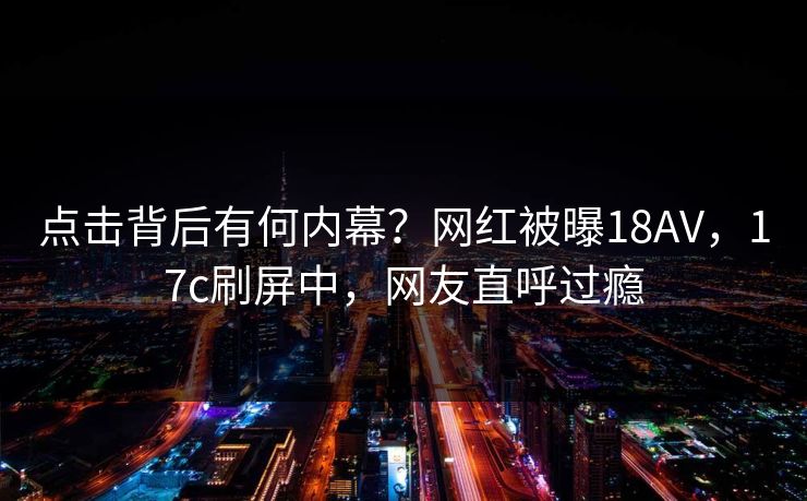 点击背后有何内幕？网红被曝18AV，17c刷屏中，网友直呼过瘾