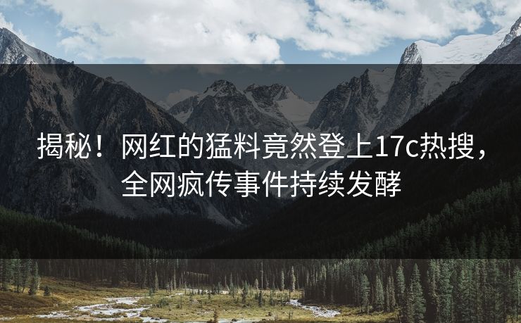 揭秘！网红的猛料竟然登上17c热搜，全网疯传事件持续发酵
