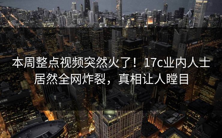 本周整点视频突然火了！17c业内人士居然全网炸裂，真相让人瞠目